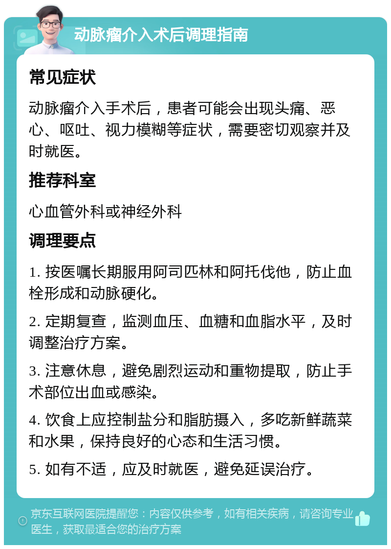 动脉瘤介入术后调理指南 常见症状 动脉瘤介入手术后，患者可能会出现头痛、恶心、呕吐、视力模糊等症状，需要密切观察并及时就医。 推荐科室 心血管外科或神经外科 调理要点 1. 按医嘱长期服用阿司匹林和阿托伐他，防止血栓形成和动脉硬化。 2. 定期复查，监测血压、血糖和血脂水平，及时调整治疗方案。 3. 注意休息，避免剧烈运动和重物提取，防止手术部位出血或感染。 4. 饮食上应控制盐分和脂肪摄入，多吃新鲜蔬菜和水果，保持良好的心态和生活习惯。 5. 如有不适，应及时就医，避免延误治疗。