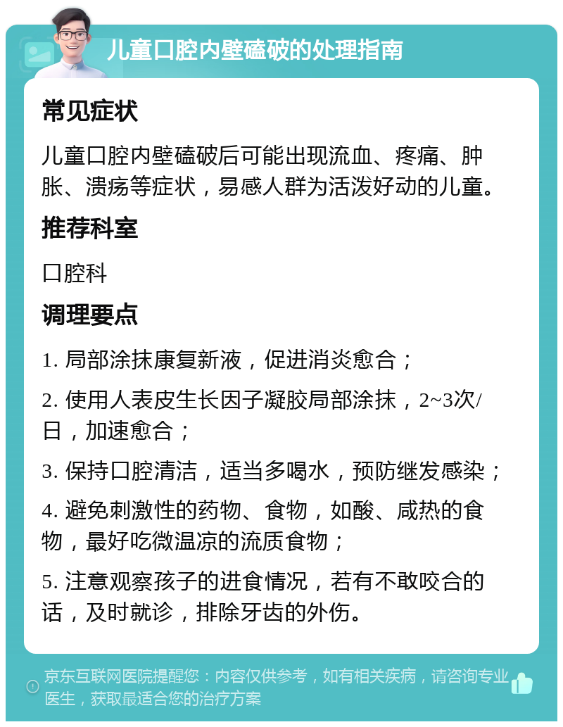 儿童口腔内壁磕破的处理指南 常见症状 儿童口腔内壁磕破后可能出现流血、疼痛、肿胀、溃疡等症状，易感人群为活泼好动的儿童。 推荐科室 口腔科 调理要点 1. 局部涂抹康复新液，促进消炎愈合； 2. 使用人表皮生长因子凝胶局部涂抹，2~3次/日，加速愈合； 3. 保持口腔清洁，适当多喝水，预防继发感染； 4. 避免刺激性的药物、食物，如酸、咸热的食物，最好吃微温凉的流质食物； 5. 注意观察孩子的进食情况，若有不敢咬合的话，及时就诊，排除牙齿的外伤。