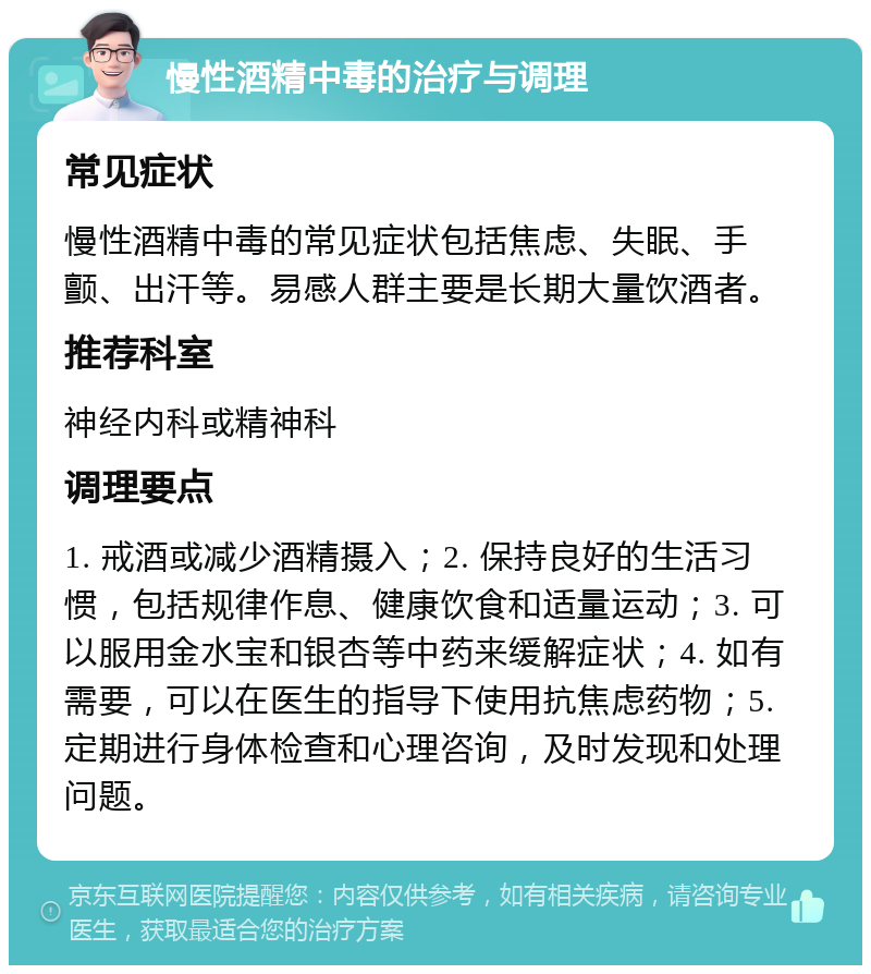 慢性酒精中毒的治疗与调理 常见症状 慢性酒精中毒的常见症状包括焦虑、失眠、手颤、出汗等。易感人群主要是长期大量饮酒者。 推荐科室 神经内科或精神科 调理要点 1. 戒酒或减少酒精摄入；2. 保持良好的生活习惯，包括规律作息、健康饮食和适量运动；3. 可以服用金水宝和银杏等中药来缓解症状；4. 如有需要，可以在医生的指导下使用抗焦虑药物；5. 定期进行身体检查和心理咨询，及时发现和处理问题。