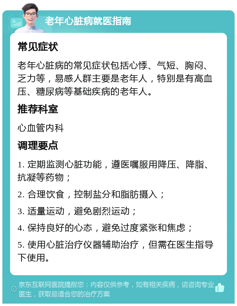 老年心脏病就医指南 常见症状 老年心脏病的常见症状包括心悸、气短、胸闷、乏力等，易感人群主要是老年人，特别是有高血压、糖尿病等基础疾病的老年人。 推荐科室 心血管内科 调理要点 1. 定期监测心脏功能，遵医嘱服用降压、降脂、抗凝等药物； 2. 合理饮食，控制盐分和脂肪摄入； 3. 适量运动，避免剧烈运动； 4. 保持良好的心态，避免过度紧张和焦虑； 5. 使用心脏治疗仪器辅助治疗，但需在医生指导下使用。