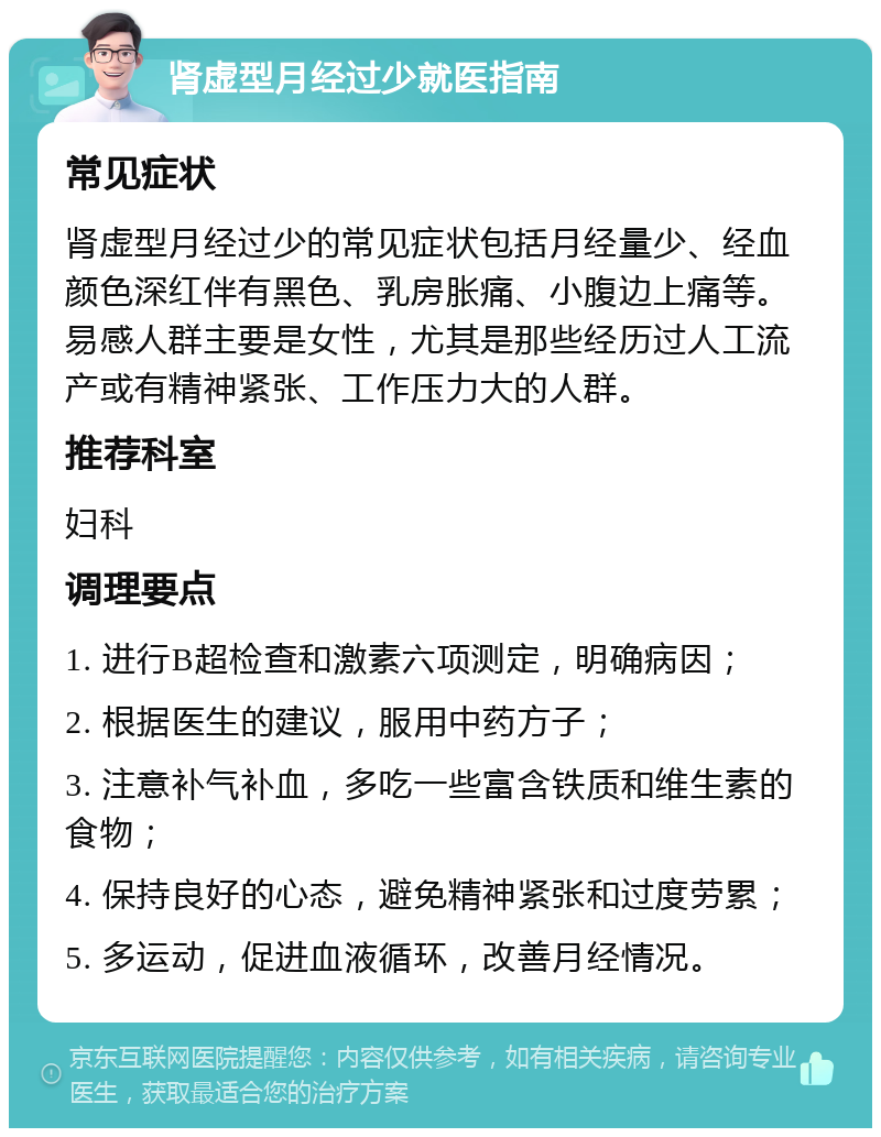 肾虚型月经过少就医指南 常见症状 肾虚型月经过少的常见症状包括月经量少、经血颜色深红伴有黑色、乳房胀痛、小腹边上痛等。易感人群主要是女性，尤其是那些经历过人工流产或有精神紧张、工作压力大的人群。 推荐科室 妇科 调理要点 1. 进行B超检查和激素六项测定，明确病因； 2. 根据医生的建议，服用中药方子； 3. 注意补气补血，多吃一些富含铁质和维生素的食物； 4. 保持良好的心态，避免精神紧张和过度劳累； 5. 多运动，促进血液循环，改善月经情况。