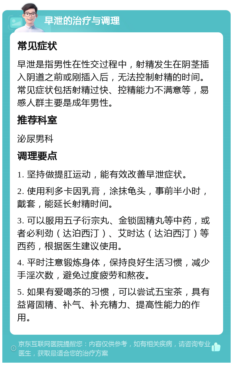 早泄的治疗与调理 常见症状 早泄是指男性在性交过程中，射精发生在阴茎插入阴道之前或刚插入后，无法控制射精的时间。常见症状包括射精过快、控精能力不满意等，易感人群主要是成年男性。 推荐科室 泌尿男科 调理要点 1. 坚持做提肛运动，能有效改善早泄症状。 2. 使用利多卡因乳膏，涂抹龟头，事前半小时，戴套，能延长射精时间。 3. 可以服用五子衍宗丸、金锁固精丸等中药，或者必利劲（达泊西汀）、艾时达（达泊西汀）等西药，根据医生建议使用。 4. 平时注意锻炼身体，保持良好生活习惯，减少手淫次数，避免过度疲劳和熬夜。 5. 如果有爱喝茶的习惯，可以尝试五宝茶，具有益肾固精、补气、补充精力、提高性能力的作用。