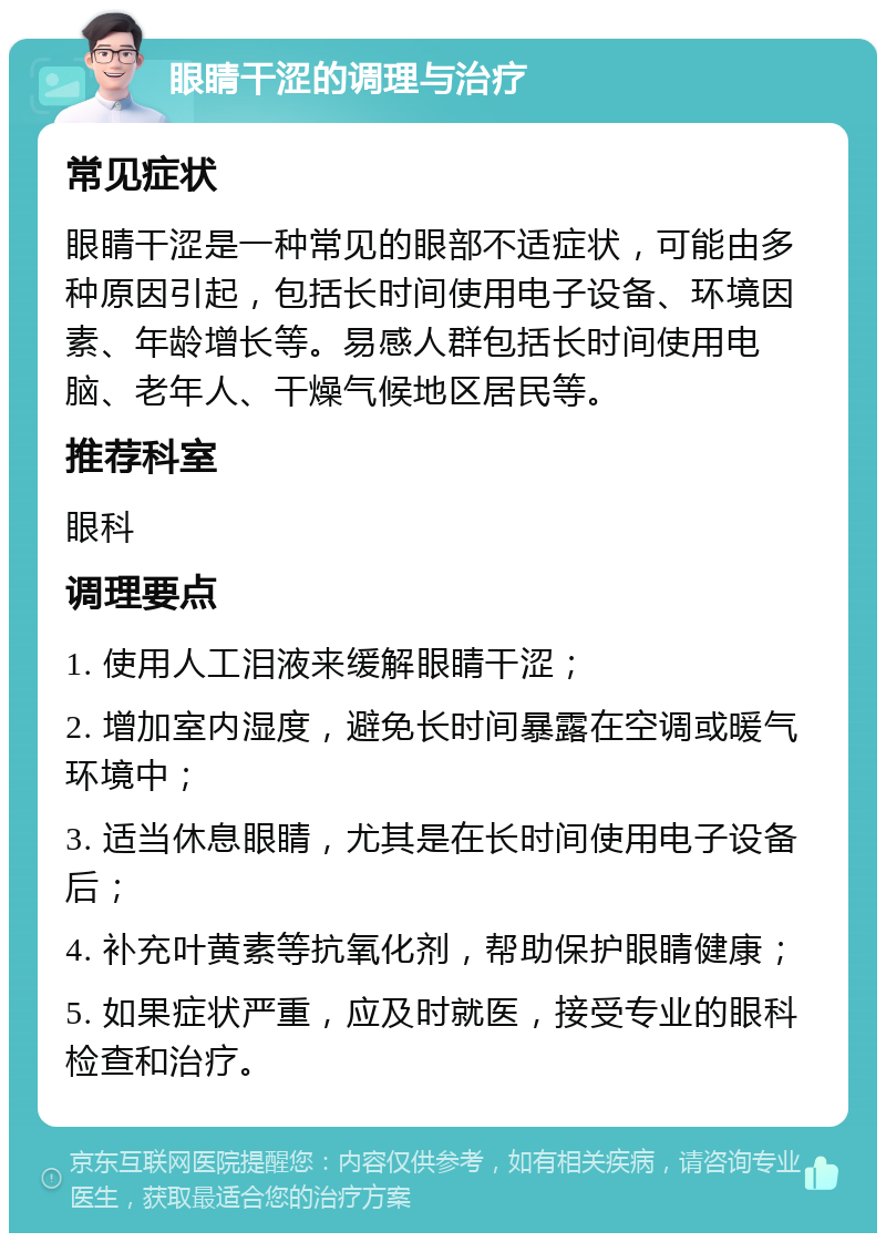 眼睛干涩的调理与治疗 常见症状 眼睛干涩是一种常见的眼部不适症状，可能由多种原因引起，包括长时间使用电子设备、环境因素、年龄增长等。易感人群包括长时间使用电脑、老年人、干燥气候地区居民等。 推荐科室 眼科 调理要点 1. 使用人工泪液来缓解眼睛干涩； 2. 增加室内湿度，避免长时间暴露在空调或暖气环境中； 3. 适当休息眼睛，尤其是在长时间使用电子设备后； 4. 补充叶黄素等抗氧化剂，帮助保护眼睛健康； 5. 如果症状严重，应及时就医，接受专业的眼科检查和治疗。