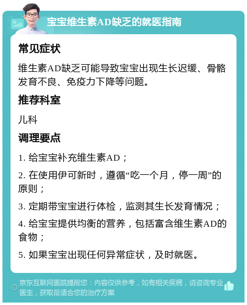 宝宝维生素AD缺乏的就医指南 常见症状 维生素AD缺乏可能导致宝宝出现生长迟缓、骨骼发育不良、免疫力下降等问题。 推荐科室 儿科 调理要点 1. 给宝宝补充维生素AD； 2. 在使用伊可新时，遵循“吃一个月，停一周”的原则； 3. 定期带宝宝进行体检，监测其生长发育情况； 4. 给宝宝提供均衡的营养，包括富含维生素AD的食物； 5. 如果宝宝出现任何异常症状，及时就医。