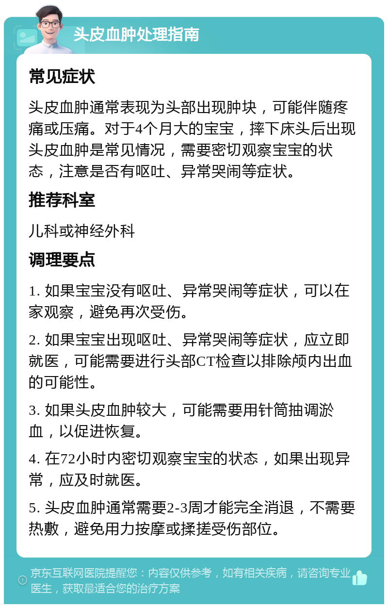 头皮血肿处理指南 常见症状 头皮血肿通常表现为头部出现肿块，可能伴随疼痛或压痛。对于4个月大的宝宝，摔下床头后出现头皮血肿是常见情况，需要密切观察宝宝的状态，注意是否有呕吐、异常哭闹等症状。 推荐科室 儿科或神经外科 调理要点 1. 如果宝宝没有呕吐、异常哭闹等症状，可以在家观察，避免再次受伤。 2. 如果宝宝出现呕吐、异常哭闹等症状，应立即就医，可能需要进行头部CT检查以排除颅内出血的可能性。 3. 如果头皮血肿较大，可能需要用针筒抽调淤血，以促进恢复。 4. 在72小时内密切观察宝宝的状态，如果出现异常，应及时就医。 5. 头皮血肿通常需要2-3周才能完全消退，不需要热敷，避免用力按摩或揉搓受伤部位。