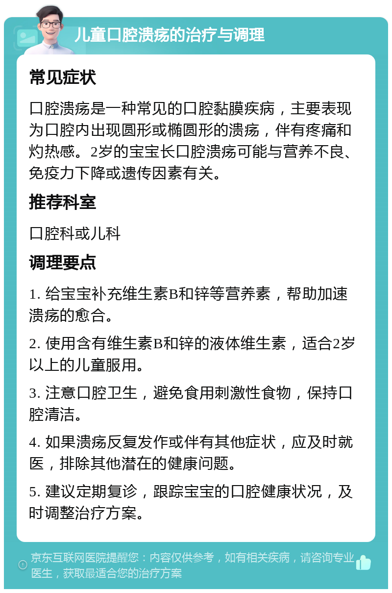 儿童口腔溃疡的治疗与调理 常见症状 口腔溃疡是一种常见的口腔黏膜疾病，主要表现为口腔内出现圆形或椭圆形的溃疡，伴有疼痛和灼热感。2岁的宝宝长口腔溃疡可能与营养不良、免疫力下降或遗传因素有关。 推荐科室 口腔科或儿科 调理要点 1. 给宝宝补充维生素B和锌等营养素，帮助加速溃疡的愈合。 2. 使用含有维生素B和锌的液体维生素，适合2岁以上的儿童服用。 3. 注意口腔卫生，避免食用刺激性食物，保持口腔清洁。 4. 如果溃疡反复发作或伴有其他症状，应及时就医，排除其他潜在的健康问题。 5. 建议定期复诊，跟踪宝宝的口腔健康状况，及时调整治疗方案。