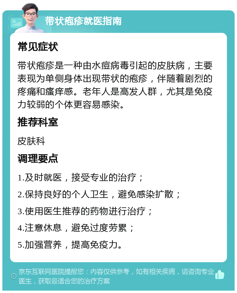 带状疱疹就医指南 常见症状 带状疱疹是一种由水痘病毒引起的皮肤病，主要表现为单侧身体出现带状的疱疹，伴随着剧烈的疼痛和瘙痒感。老年人是高发人群，尤其是免疫力较弱的个体更容易感染。 推荐科室 皮肤科 调理要点 1.及时就医，接受专业的治疗； 2.保持良好的个人卫生，避免感染扩散； 3.使用医生推荐的药物进行治疗； 4.注意休息，避免过度劳累； 5.加强营养，提高免疫力。