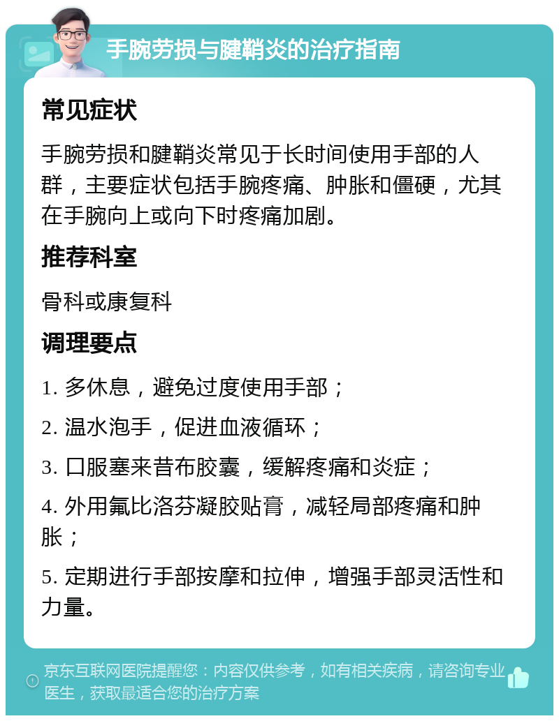 手腕劳损与腱鞘炎的治疗指南 常见症状 手腕劳损和腱鞘炎常见于长时间使用手部的人群，主要症状包括手腕疼痛、肿胀和僵硬，尤其在手腕向上或向下时疼痛加剧。 推荐科室 骨科或康复科 调理要点 1. 多休息，避免过度使用手部； 2. 温水泡手，促进血液循环； 3. 口服塞来昔布胶囊，缓解疼痛和炎症； 4. 外用氟比洛芬凝胶贴膏，减轻局部疼痛和肿胀； 5. 定期进行手部按摩和拉伸，增强手部灵活性和力量。