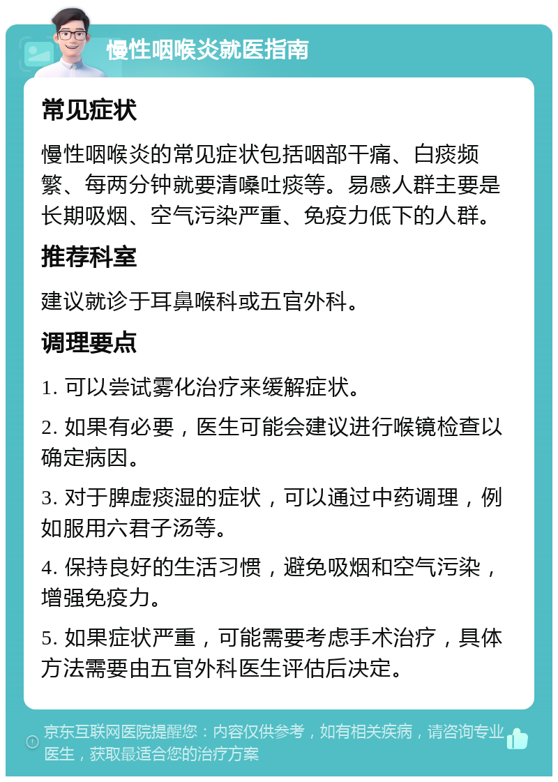 慢性咽喉炎就医指南 常见症状 慢性咽喉炎的常见症状包括咽部干痛、白痰频繁、每两分钟就要清嗓吐痰等。易感人群主要是长期吸烟、空气污染严重、免疫力低下的人群。 推荐科室 建议就诊于耳鼻喉科或五官外科。 调理要点 1. 可以尝试雾化治疗来缓解症状。 2. 如果有必要，医生可能会建议进行喉镜检查以确定病因。 3. 对于脾虚痰湿的症状，可以通过中药调理，例如服用六君子汤等。 4. 保持良好的生活习惯，避免吸烟和空气污染，增强免疫力。 5. 如果症状严重，可能需要考虑手术治疗，具体方法需要由五官外科医生评估后决定。