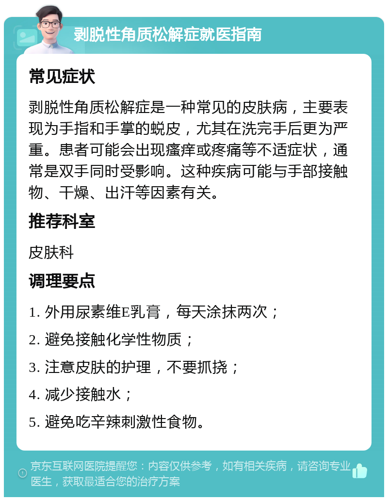 剥脱性角质松解症就医指南 常见症状 剥脱性角质松解症是一种常见的皮肤病，主要表现为手指和手掌的蜕皮，尤其在洗完手后更为严重。患者可能会出现瘙痒或疼痛等不适症状，通常是双手同时受影响。这种疾病可能与手部接触物、干燥、出汗等因素有关。 推荐科室 皮肤科 调理要点 1. 外用尿素维E乳膏，每天涂抹两次； 2. 避免接触化学性物质； 3. 注意皮肤的护理，不要抓挠； 4. 减少接触水； 5. 避免吃辛辣刺激性食物。