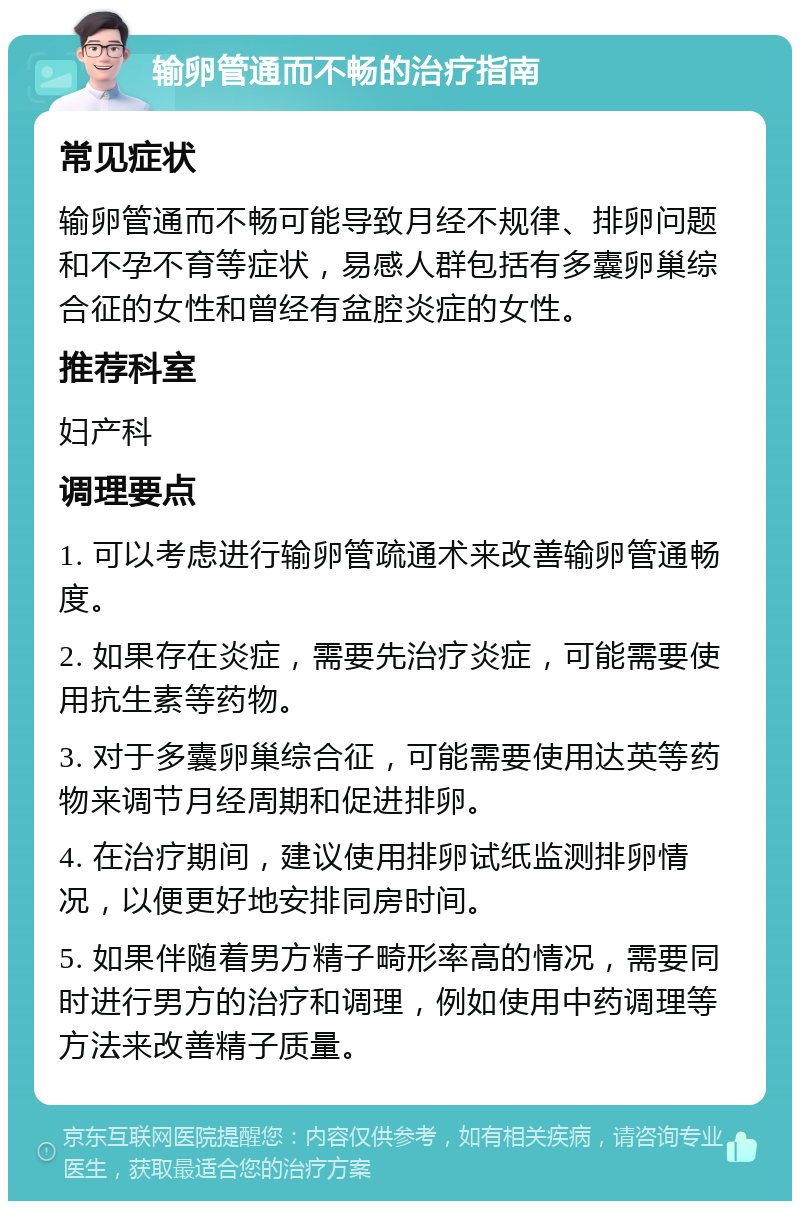 输卵管通而不畅的治疗指南 常见症状 输卵管通而不畅可能导致月经不规律、排卵问题和不孕不育等症状，易感人群包括有多囊卵巢综合征的女性和曾经有盆腔炎症的女性。 推荐科室 妇产科 调理要点 1. 可以考虑进行输卵管疏通术来改善输卵管通畅度。 2. 如果存在炎症，需要先治疗炎症，可能需要使用抗生素等药物。 3. 对于多囊卵巢综合征，可能需要使用达英等药物来调节月经周期和促进排卵。 4. 在治疗期间，建议使用排卵试纸监测排卵情况，以便更好地安排同房时间。 5. 如果伴随着男方精子畸形率高的情况，需要同时进行男方的治疗和调理，例如使用中药调理等方法来改善精子质量。