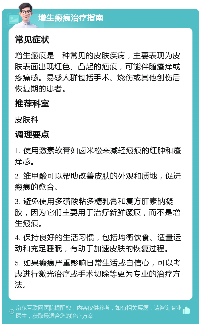 增生瘢痕治疗指南 常见症状 增生瘢痕是一种常见的皮肤疾病，主要表现为皮肤表面出现红色、凸起的疤痕，可能伴随瘙痒或疼痛感。易感人群包括手术、烧伤或其他创伤后恢复期的患者。 推荐科室 皮肤科 调理要点 1. 使用激素软膏如卤米松来减轻瘢痕的红肿和瘙痒感。 2. 维甲酸可以帮助改善皮肤的外观和质地，促进瘢痕的愈合。 3. 避免使用多磺酸粘多糖乳膏和复方肝素钠凝胶，因为它们主要用于治疗新鲜瘢痕，而不是增生瘢痕。 4. 保持良好的生活习惯，包括均衡饮食、适量运动和充足睡眠，有助于加速皮肤的恢复过程。 5. 如果瘢痕严重影响日常生活或自信心，可以考虑进行激光治疗或手术切除等更为专业的治疗方法。