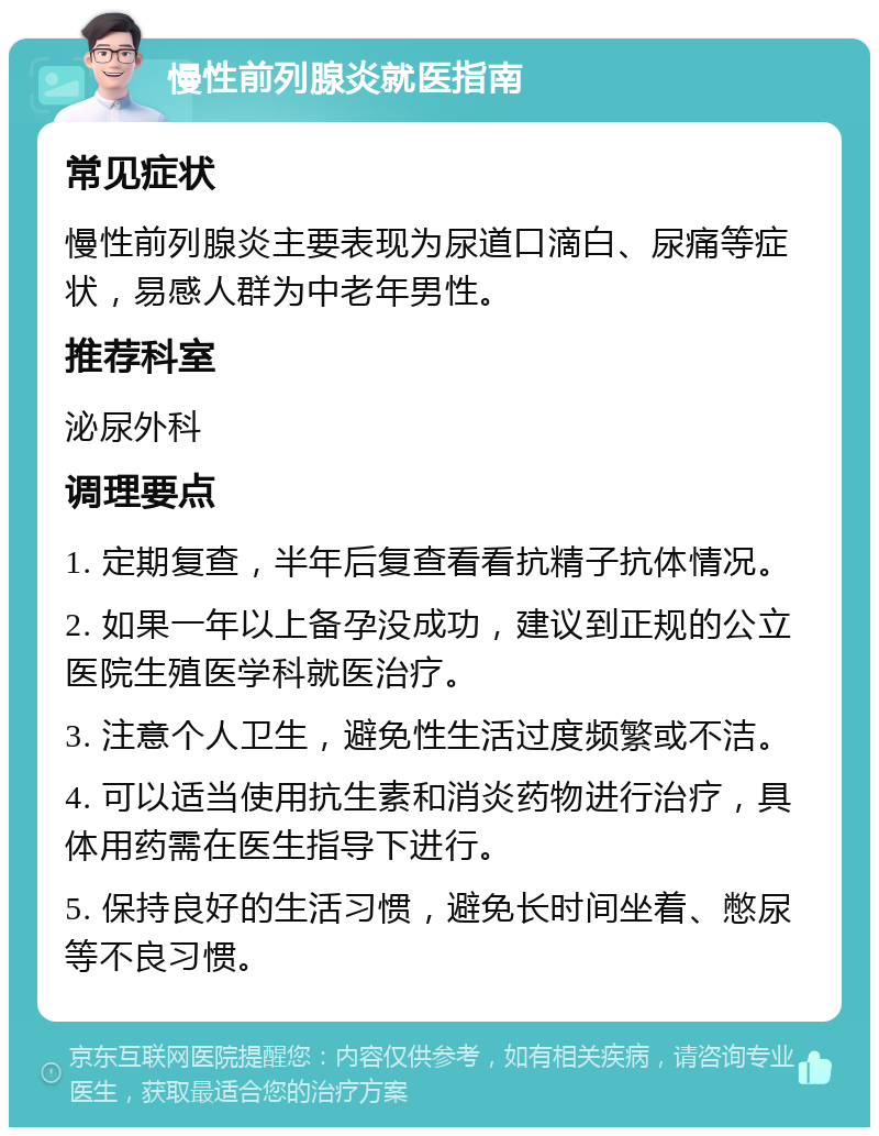 慢性前列腺炎就医指南 常见症状 慢性前列腺炎主要表现为尿道口滴白、尿痛等症状，易感人群为中老年男性。 推荐科室 泌尿外科 调理要点 1. 定期复查，半年后复查看看抗精子抗体情况。 2. 如果一年以上备孕没成功，建议到正规的公立医院生殖医学科就医治疗。 3. 注意个人卫生，避免性生活过度频繁或不洁。 4. 可以适当使用抗生素和消炎药物进行治疗，具体用药需在医生指导下进行。 5. 保持良好的生活习惯，避免长时间坐着、憋尿等不良习惯。