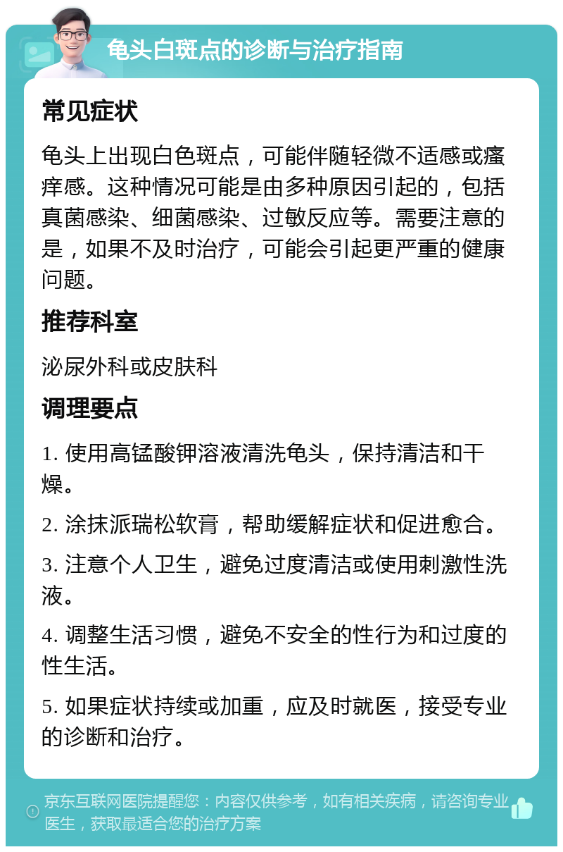 龟头白斑点的诊断与治疗指南 常见症状 龟头上出现白色斑点，可能伴随轻微不适感或瘙痒感。这种情况可能是由多种原因引起的，包括真菌感染、细菌感染、过敏反应等。需要注意的是，如果不及时治疗，可能会引起更严重的健康问题。 推荐科室 泌尿外科或皮肤科 调理要点 1. 使用高锰酸钾溶液清洗龟头，保持清洁和干燥。 2. 涂抹派瑞松软膏，帮助缓解症状和促进愈合。 3. 注意个人卫生，避免过度清洁或使用刺激性洗液。 4. 调整生活习惯，避免不安全的性行为和过度的性生活。 5. 如果症状持续或加重，应及时就医，接受专业的诊断和治疗。