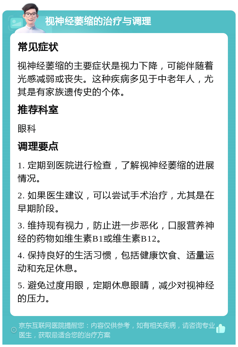 视神经萎缩的治疗与调理 常见症状 视神经萎缩的主要症状是视力下降，可能伴随着光感减弱或丧失。这种疾病多见于中老年人，尤其是有家族遗传史的个体。 推荐科室 眼科 调理要点 1. 定期到医院进行检查，了解视神经萎缩的进展情况。 2. 如果医生建议，可以尝试手术治疗，尤其是在早期阶段。 3. 维持现有视力，防止进一步恶化，口服营养神经的药物如维生素B1或维生素B12。 4. 保持良好的生活习惯，包括健康饮食、适量运动和充足休息。 5. 避免过度用眼，定期休息眼睛，减少对视神经的压力。