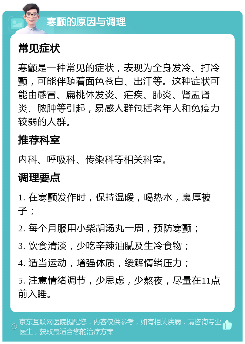 寒颤的原因与调理 常见症状 寒颤是一种常见的症状，表现为全身发冷、打冷颤，可能伴随着面色苍白、出汗等。这种症状可能由感冒、扁桃体发炎、疟疾、肺炎、肾盂肾炎、脓肿等引起，易感人群包括老年人和免疫力较弱的人群。 推荐科室 内科、呼吸科、传染科等相关科室。 调理要点 1. 在寒颤发作时，保持温暖，喝热水，裹厚被子； 2. 每个月服用小柴胡汤丸一周，预防寒颤； 3. 饮食清淡，少吃辛辣油腻及生冷食物； 4. 适当运动，增强体质，缓解情绪压力； 5. 注意情绪调节，少思虑，少熬夜，尽量在11点前入睡。