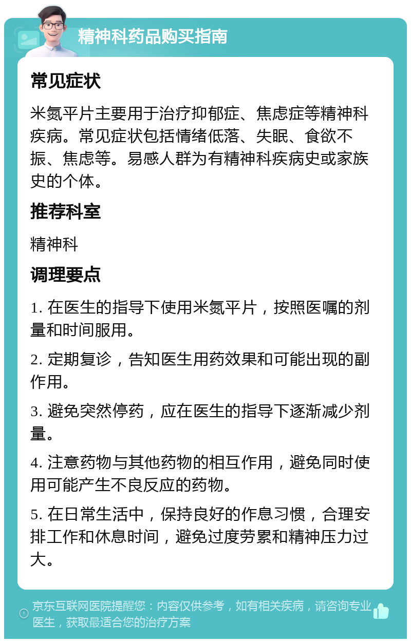 精神科药品购买指南 常见症状 米氮平片主要用于治疗抑郁症、焦虑症等精神科疾病。常见症状包括情绪低落、失眠、食欲不振、焦虑等。易感人群为有精神科疾病史或家族史的个体。 推荐科室 精神科 调理要点 1. 在医生的指导下使用米氮平片，按照医嘱的剂量和时间服用。 2. 定期复诊，告知医生用药效果和可能出现的副作用。 3. 避免突然停药，应在医生的指导下逐渐减少剂量。 4. 注意药物与其他药物的相互作用，避免同时使用可能产生不良反应的药物。 5. 在日常生活中，保持良好的作息习惯，合理安排工作和休息时间，避免过度劳累和精神压力过大。