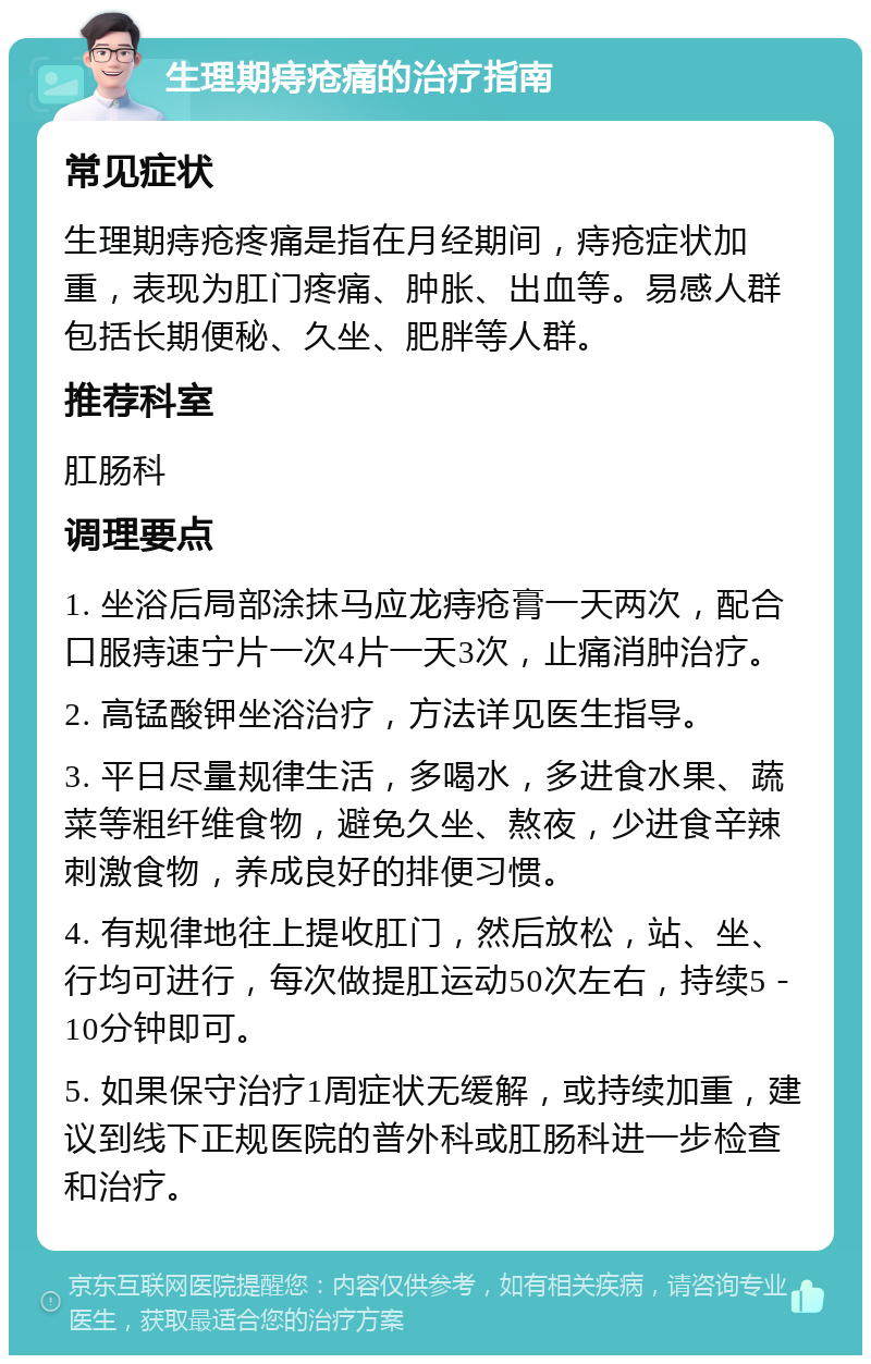 生理期痔疮痛的治疗指南 常见症状 生理期痔疮疼痛是指在月经期间，痔疮症状加重，表现为肛门疼痛、肿胀、出血等。易感人群包括长期便秘、久坐、肥胖等人群。 推荐科室 肛肠科 调理要点 1. 坐浴后局部涂抹马应龙痔疮膏一天两次，配合口服痔速宁片一次4片一天3次，止痛消肿治疗。 2. 高锰酸钾坐浴治疗，方法详见医生指导。 3. 平日尽量规律生活，多喝水，多进食水果、蔬菜等粗纤维食物，避免久坐、熬夜，少进食辛辣刺激食物，养成良好的排便习惯。 4. 有规律地往上提收肛门，然后放松，站、坐、行均可进行，每次做提肛运动50次左右，持续5－10分钟即可。 5. 如果保守治疗1周症状无缓解，或持续加重，建议到线下正规医院的普外科或肛肠科进一步检查和治疗。