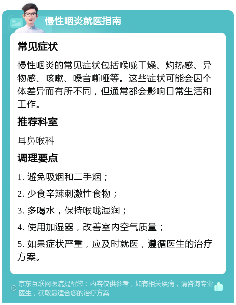 慢性咽炎就医指南 常见症状 慢性咽炎的常见症状包括喉咙干燥、灼热感、异物感、咳嗽、嗓音嘶哑等。这些症状可能会因个体差异而有所不同，但通常都会影响日常生活和工作。 推荐科室 耳鼻喉科 调理要点 1. 避免吸烟和二手烟； 2. 少食辛辣刺激性食物； 3. 多喝水，保持喉咙湿润； 4. 使用加湿器，改善室内空气质量； 5. 如果症状严重，应及时就医，遵循医生的治疗方案。