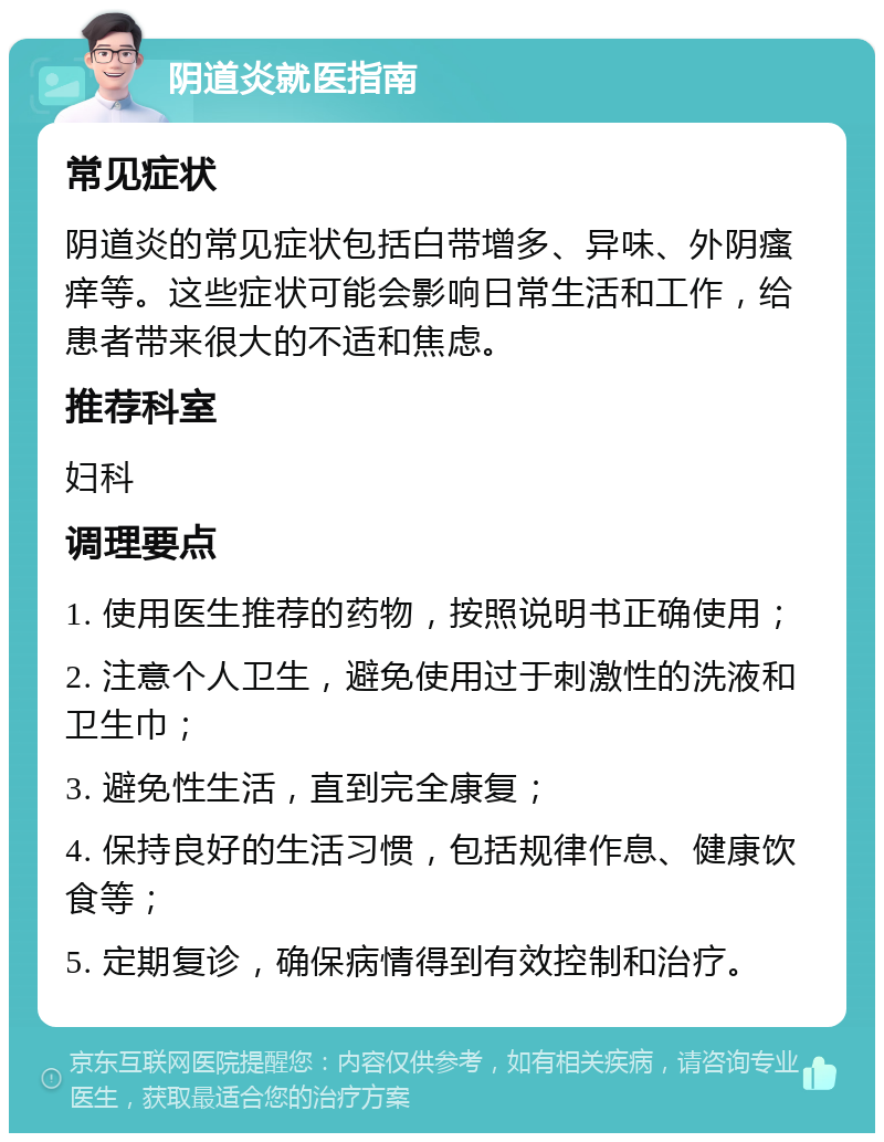 阴道炎就医指南 常见症状 阴道炎的常见症状包括白带增多、异味、外阴瘙痒等。这些症状可能会影响日常生活和工作，给患者带来很大的不适和焦虑。 推荐科室 妇科 调理要点 1. 使用医生推荐的药物，按照说明书正确使用； 2. 注意个人卫生，避免使用过于刺激性的洗液和卫生巾； 3. 避免性生活，直到完全康复； 4. 保持良好的生活习惯，包括规律作息、健康饮食等； 5. 定期复诊，确保病情得到有效控制和治疗。