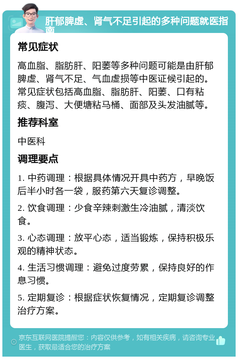 肝郁脾虚、肾气不足引起的多种问题就医指南 常见症状 高血脂、脂肪肝、阳萎等多种问题可能是由肝郁脾虚、肾气不足、气血虚损等中医证候引起的。常见症状包括高血脂、脂肪肝、阳萎、口有粘痰、腹泻、大便塘粘马桶、面部及头发油腻等。 推荐科室 中医科 调理要点 1. 中药调理：根据具体情况开具中药方，早晚饭后半小时各一袋，服药第六天复诊调整。 2. 饮食调理：少食辛辣刺激生冷油腻，清淡饮食。 3. 心态调理：放平心态，适当锻炼，保持积极乐观的精神状态。 4. 生活习惯调理：避免过度劳累，保持良好的作息习惯。 5. 定期复诊：根据症状恢复情况，定期复诊调整治疗方案。