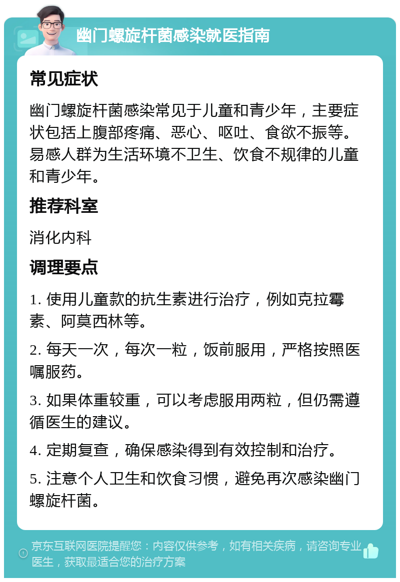 幽门螺旋杆菌感染就医指南 常见症状 幽门螺旋杆菌感染常见于儿童和青少年，主要症状包括上腹部疼痛、恶心、呕吐、食欲不振等。易感人群为生活环境不卫生、饮食不规律的儿童和青少年。 推荐科室 消化内科 调理要点 1. 使用儿童款的抗生素进行治疗，例如克拉霉素、阿莫西林等。 2. 每天一次，每次一粒，饭前服用，严格按照医嘱服药。 3. 如果体重较重，可以考虑服用两粒，但仍需遵循医生的建议。 4. 定期复查，确保感染得到有效控制和治疗。 5. 注意个人卫生和饮食习惯，避免再次感染幽门螺旋杆菌。