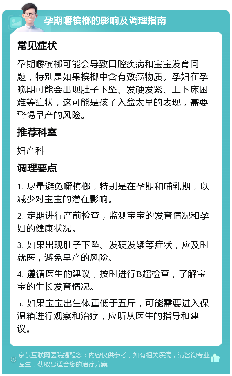 孕期嚼槟榔的影响及调理指南 常见症状 孕期嚼槟榔可能会导致口腔疾病和宝宝发育问题，特别是如果槟榔中含有致癌物质。孕妇在孕晚期可能会出现肚子下坠、发硬发紧、上下床困难等症状，这可能是孩子入盆太早的表现，需要警惕早产的风险。 推荐科室 妇产科 调理要点 1. 尽量避免嚼槟榔，特别是在孕期和哺乳期，以减少对宝宝的潜在影响。 2. 定期进行产前检查，监测宝宝的发育情况和孕妇的健康状况。 3. 如果出现肚子下坠、发硬发紧等症状，应及时就医，避免早产的风险。 4. 遵循医生的建议，按时进行B超检查，了解宝宝的生长发育情况。 5. 如果宝宝出生体重低于五斤，可能需要进入保温箱进行观察和治疗，应听从医生的指导和建议。