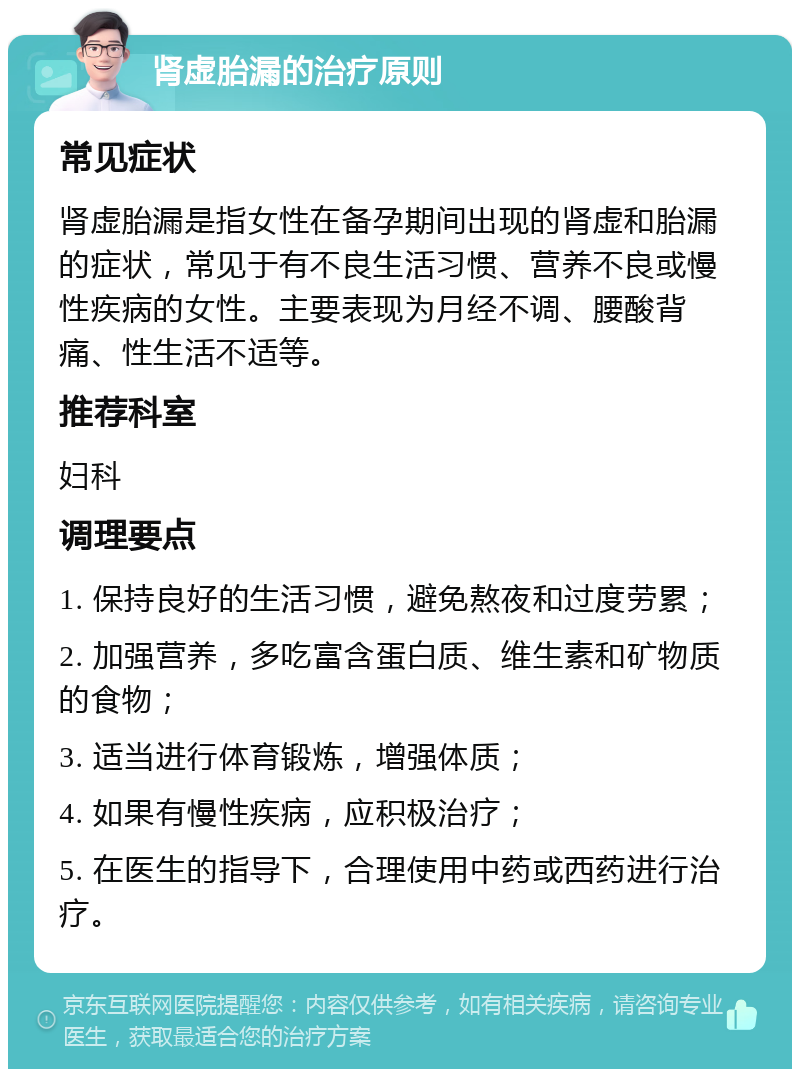 肾虚胎漏的治疗原则 常见症状 肾虚胎漏是指女性在备孕期间出现的肾虚和胎漏的症状，常见于有不良生活习惯、营养不良或慢性疾病的女性。主要表现为月经不调、腰酸背痛、性生活不适等。 推荐科室 妇科 调理要点 1. 保持良好的生活习惯，避免熬夜和过度劳累； 2. 加强营养，多吃富含蛋白质、维生素和矿物质的食物； 3. 适当进行体育锻炼，增强体质； 4. 如果有慢性疾病，应积极治疗； 5. 在医生的指导下，合理使用中药或西药进行治疗。