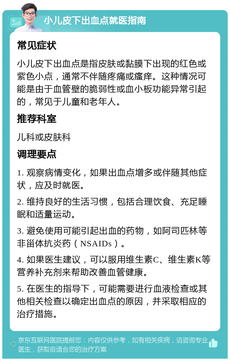 小儿皮下出血点就医指南 常见症状 小儿皮下出血点是指皮肤或黏膜下出现的红色或紫色小点，通常不伴随疼痛或瘙痒。这种情况可能是由于血管壁的脆弱性或血小板功能异常引起的，常见于儿童和老年人。 推荐科室 儿科或皮肤科 调理要点 1. 观察病情变化，如果出血点增多或伴随其他症状，应及时就医。 2. 维持良好的生活习惯，包括合理饮食、充足睡眠和适量运动。 3. 避免使用可能引起出血的药物，如阿司匹林等非甾体抗炎药（NSAIDs）。 4. 如果医生建议，可以服用维生素C、维生素K等营养补充剂来帮助改善血管健康。 5. 在医生的指导下，可能需要进行血液检查或其他相关检查以确定出血点的原因，并采取相应的治疗措施。