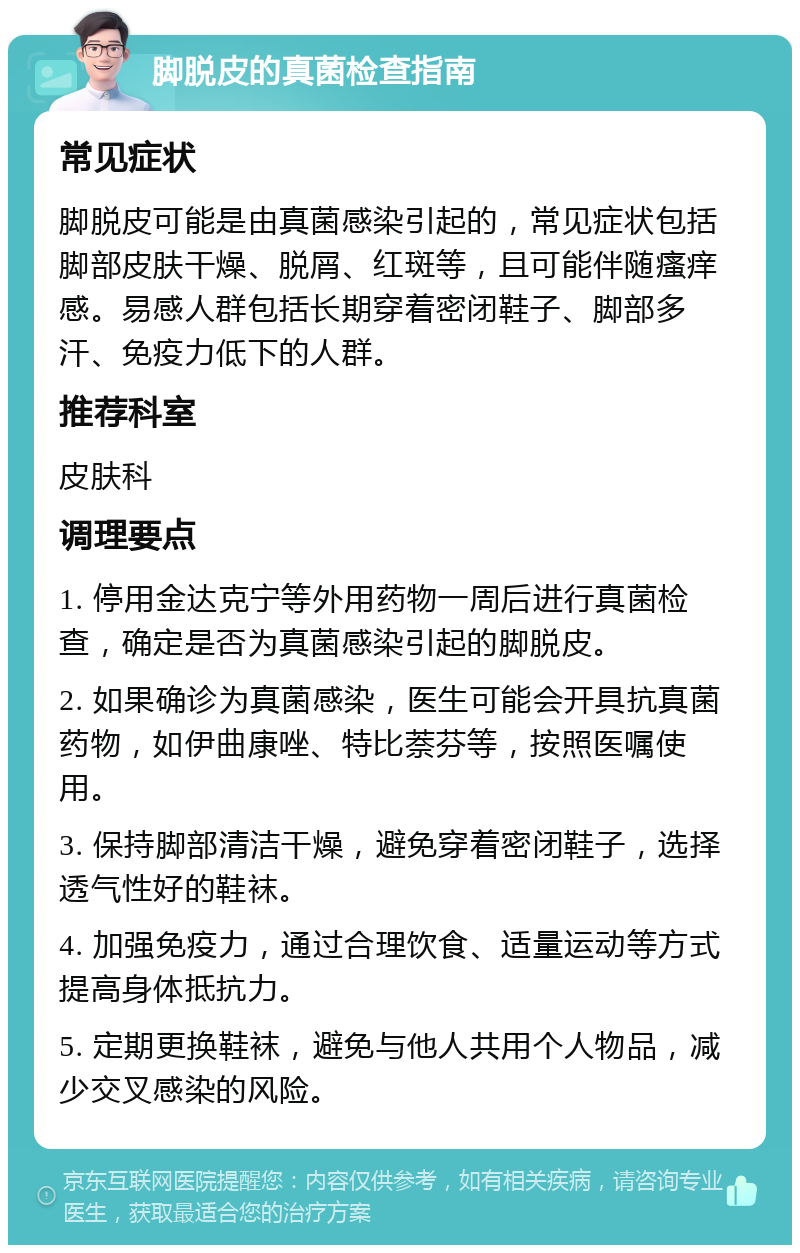 脚脱皮的真菌检查指南 常见症状 脚脱皮可能是由真菌感染引起的，常见症状包括脚部皮肤干燥、脱屑、红斑等，且可能伴随瘙痒感。易感人群包括长期穿着密闭鞋子、脚部多汗、免疫力低下的人群。 推荐科室 皮肤科 调理要点 1. 停用金达克宁等外用药物一周后进行真菌检查，确定是否为真菌感染引起的脚脱皮。 2. 如果确诊为真菌感染，医生可能会开具抗真菌药物，如伊曲康唑、特比萘芬等，按照医嘱使用。 3. 保持脚部清洁干燥，避免穿着密闭鞋子，选择透气性好的鞋袜。 4. 加强免疫力，通过合理饮食、适量运动等方式提高身体抵抗力。 5. 定期更换鞋袜，避免与他人共用个人物品，减少交叉感染的风险。