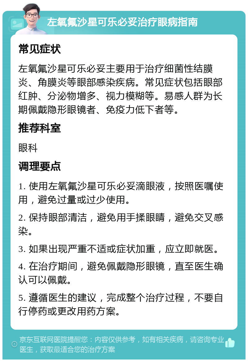 左氧氟沙星可乐必妥治疗眼病指南 常见症状 左氧氟沙星可乐必妥主要用于治疗细菌性结膜炎、角膜炎等眼部感染疾病。常见症状包括眼部红肿、分泌物增多、视力模糊等。易感人群为长期佩戴隐形眼镜者、免疫力低下者等。 推荐科室 眼科 调理要点 1. 使用左氧氟沙星可乐必妥滴眼液，按照医嘱使用，避免过量或过少使用。 2. 保持眼部清洁，避免用手揉眼睛，避免交叉感染。 3. 如果出现严重不适或症状加重，应立即就医。 4. 在治疗期间，避免佩戴隐形眼镜，直至医生确认可以佩戴。 5. 遵循医生的建议，完成整个治疗过程，不要自行停药或更改用药方案。