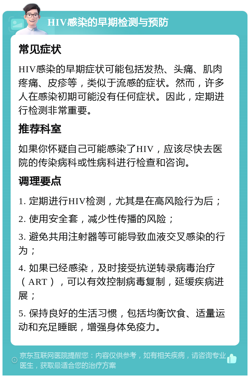 HIV感染的早期检测与预防 常见症状 HIV感染的早期症状可能包括发热、头痛、肌肉疼痛、皮疹等，类似于流感的症状。然而，许多人在感染初期可能没有任何症状。因此，定期进行检测非常重要。 推荐科室 如果你怀疑自己可能感染了HIV，应该尽快去医院的传染病科或性病科进行检查和咨询。 调理要点 1. 定期进行HIV检测，尤其是在高风险行为后； 2. 使用安全套，减少性传播的风险； 3. 避免共用注射器等可能导致血液交叉感染的行为； 4. 如果已经感染，及时接受抗逆转录病毒治疗（ART），可以有效控制病毒复制，延缓疾病进展； 5. 保持良好的生活习惯，包括均衡饮食、适量运动和充足睡眠，增强身体免疫力。