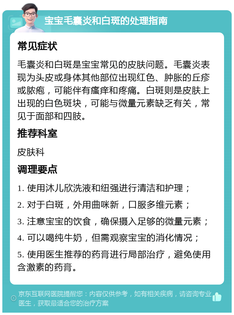 宝宝毛囊炎和白斑的处理指南 常见症状 毛囊炎和白斑是宝宝常见的皮肤问题。毛囊炎表现为头皮或身体其他部位出现红色、肿胀的丘疹或脓疱，可能伴有瘙痒和疼痛。白斑则是皮肤上出现的白色斑块，可能与微量元素缺乏有关，常见于面部和四肢。 推荐科室 皮肤科 调理要点 1. 使用沐儿欣洗液和纽强进行清洁和护理； 2. 对于白斑，外用曲咪新，口服多维元素； 3. 注意宝宝的饮食，确保摄入足够的微量元素； 4. 可以喝纯牛奶，但需观察宝宝的消化情况； 5. 使用医生推荐的药膏进行局部治疗，避免使用含激素的药膏。