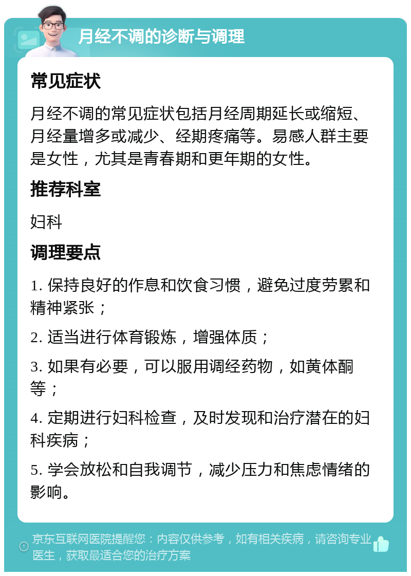 月经不调的诊断与调理 常见症状 月经不调的常见症状包括月经周期延长或缩短、月经量增多或减少、经期疼痛等。易感人群主要是女性，尤其是青春期和更年期的女性。 推荐科室 妇科 调理要点 1. 保持良好的作息和饮食习惯，避免过度劳累和精神紧张； 2. 适当进行体育锻炼，增强体质； 3. 如果有必要，可以服用调经药物，如黄体酮等； 4. 定期进行妇科检查，及时发现和治疗潜在的妇科疾病； 5. 学会放松和自我调节，减少压力和焦虑情绪的影响。