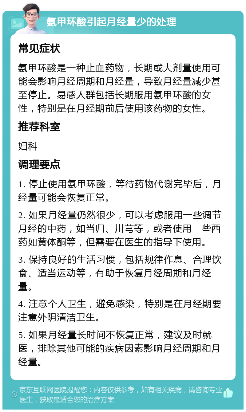 氨甲环酸引起月经量少的处理 常见症状 氨甲环酸是一种止血药物，长期或大剂量使用可能会影响月经周期和月经量，导致月经量减少甚至停止。易感人群包括长期服用氨甲环酸的女性，特别是在月经期前后使用该药物的女性。 推荐科室 妇科 调理要点 1. 停止使用氨甲环酸，等待药物代谢完毕后，月经量可能会恢复正常。 2. 如果月经量仍然很少，可以考虑服用一些调节月经的中药，如当归、川芎等，或者使用一些西药如黄体酮等，但需要在医生的指导下使用。 3. 保持良好的生活习惯，包括规律作息、合理饮食、适当运动等，有助于恢复月经周期和月经量。 4. 注意个人卫生，避免感染，特别是在月经期要注意外阴清洁卫生。 5. 如果月经量长时间不恢复正常，建议及时就医，排除其他可能的疾病因素影响月经周期和月经量。