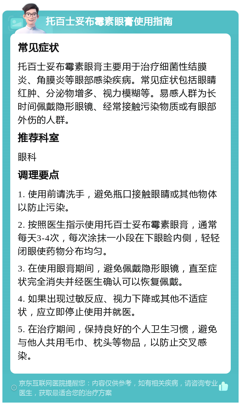 托百士妥布霉素眼膏使用指南 常见症状 托百士妥布霉素眼膏主要用于治疗细菌性结膜炎、角膜炎等眼部感染疾病。常见症状包括眼睛红肿、分泌物增多、视力模糊等。易感人群为长时间佩戴隐形眼镜、经常接触污染物质或有眼部外伤的人群。 推荐科室 眼科 调理要点 1. 使用前请洗手，避免瓶口接触眼睛或其他物体以防止污染。 2. 按照医生指示使用托百士妥布霉素眼膏，通常每天3-4次，每次涂抹一小段在下眼睑内侧，轻轻闭眼使药物分布均匀。 3. 在使用眼膏期间，避免佩戴隐形眼镜，直至症状完全消失并经医生确认可以恢复佩戴。 4. 如果出现过敏反应、视力下降或其他不适症状，应立即停止使用并就医。 5. 在治疗期间，保持良好的个人卫生习惯，避免与他人共用毛巾、枕头等物品，以防止交叉感染。