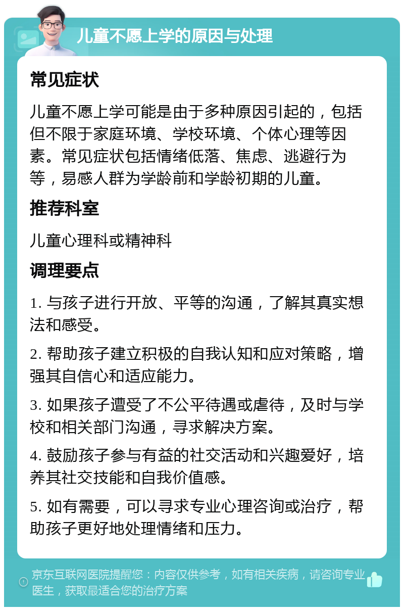 儿童不愿上学的原因与处理 常见症状 儿童不愿上学可能是由于多种原因引起的，包括但不限于家庭环境、学校环境、个体心理等因素。常见症状包括情绪低落、焦虑、逃避行为等，易感人群为学龄前和学龄初期的儿童。 推荐科室 儿童心理科或精神科 调理要点 1. 与孩子进行开放、平等的沟通，了解其真实想法和感受。 2. 帮助孩子建立积极的自我认知和应对策略，增强其自信心和适应能力。 3. 如果孩子遭受了不公平待遇或虐待，及时与学校和相关部门沟通，寻求解决方案。 4. 鼓励孩子参与有益的社交活动和兴趣爱好，培养其社交技能和自我价值感。 5. 如有需要，可以寻求专业心理咨询或治疗，帮助孩子更好地处理情绪和压力。