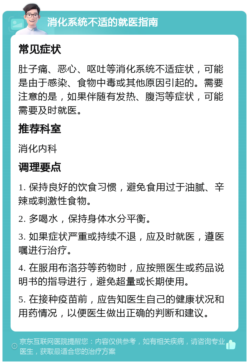 消化系统不适的就医指南 常见症状 肚子痛、恶心、呕吐等消化系统不适症状，可能是由于感染、食物中毒或其他原因引起的。需要注意的是，如果伴随有发热、腹泻等症状，可能需要及时就医。 推荐科室 消化内科 调理要点 1. 保持良好的饮食习惯，避免食用过于油腻、辛辣或刺激性食物。 2. 多喝水，保持身体水分平衡。 3. 如果症状严重或持续不退，应及时就医，遵医嘱进行治疗。 4. 在服用布洛芬等药物时，应按照医生或药品说明书的指导进行，避免超量或长期使用。 5. 在接种疫苗前，应告知医生自己的健康状况和用药情况，以便医生做出正确的判断和建议。