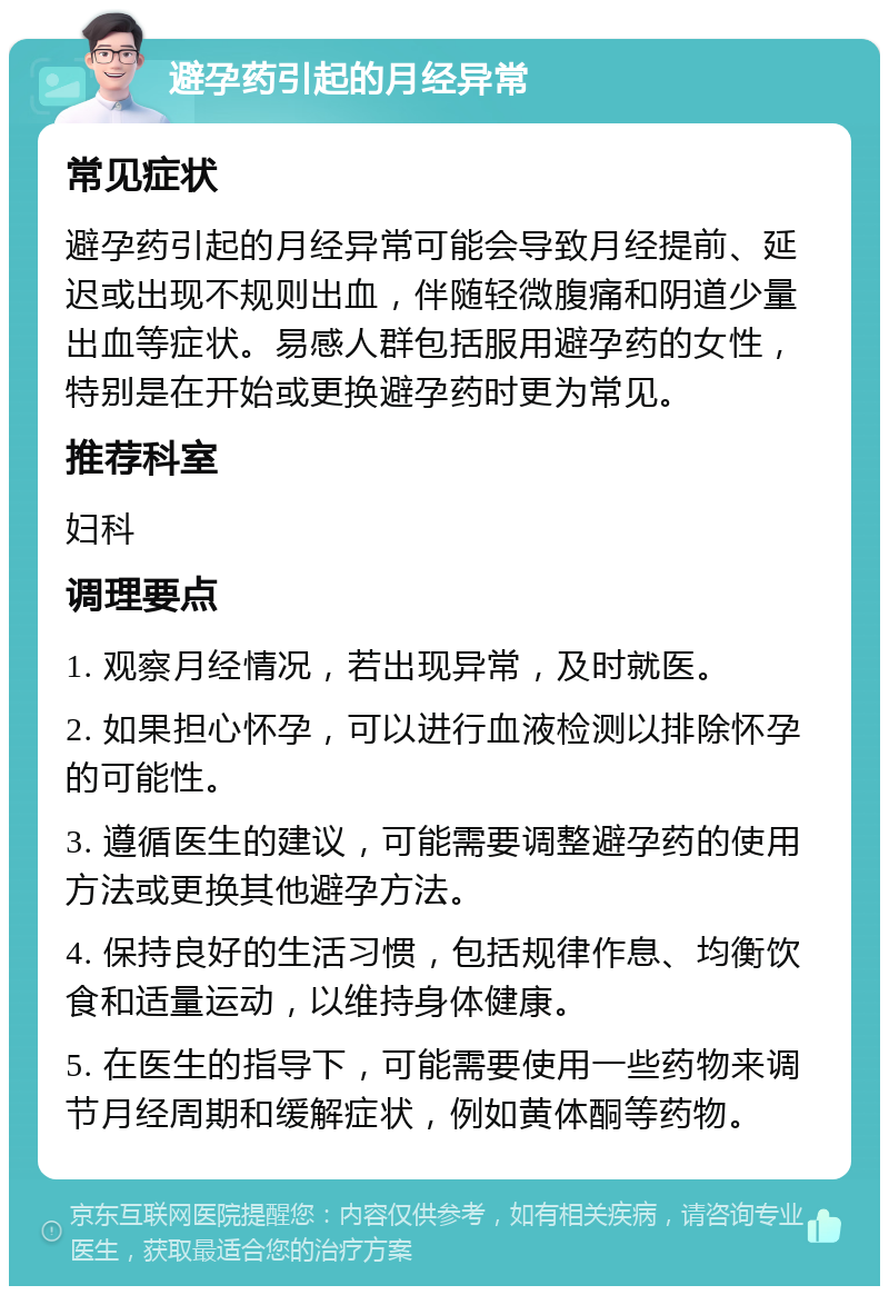 避孕药引起的月经异常 常见症状 避孕药引起的月经异常可能会导致月经提前、延迟或出现不规则出血，伴随轻微腹痛和阴道少量出血等症状。易感人群包括服用避孕药的女性，特别是在开始或更换避孕药时更为常见。 推荐科室 妇科 调理要点 1. 观察月经情况，若出现异常，及时就医。 2. 如果担心怀孕，可以进行血液检测以排除怀孕的可能性。 3. 遵循医生的建议，可能需要调整避孕药的使用方法或更换其他避孕方法。 4. 保持良好的生活习惯，包括规律作息、均衡饮食和适量运动，以维持身体健康。 5. 在医生的指导下，可能需要使用一些药物来调节月经周期和缓解症状，例如黄体酮等药物。