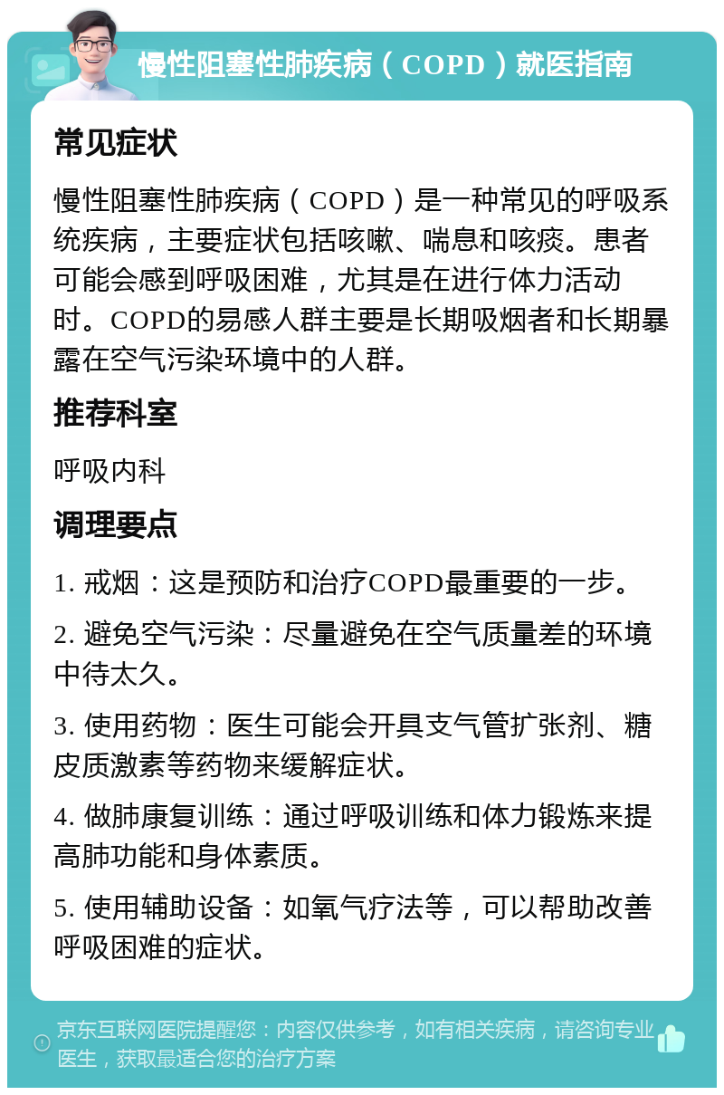 慢性阻塞性肺疾病（COPD）就医指南 常见症状 慢性阻塞性肺疾病（COPD）是一种常见的呼吸系统疾病，主要症状包括咳嗽、喘息和咳痰。患者可能会感到呼吸困难，尤其是在进行体力活动时。COPD的易感人群主要是长期吸烟者和长期暴露在空气污染环境中的人群。 推荐科室 呼吸内科 调理要点 1. 戒烟：这是预防和治疗COPD最重要的一步。 2. 避免空气污染：尽量避免在空气质量差的环境中待太久。 3. 使用药物：医生可能会开具支气管扩张剂、糖皮质激素等药物来缓解症状。 4. 做肺康复训练：通过呼吸训练和体力锻炼来提高肺功能和身体素质。 5. 使用辅助设备：如氧气疗法等，可以帮助改善呼吸困难的症状。