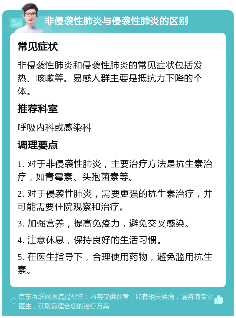 非侵袭性肺炎与侵袭性肺炎的区别 常见症状 非侵袭性肺炎和侵袭性肺炎的常见症状包括发热、咳嗽等。易感人群主要是抵抗力下降的个体。 推荐科室 呼吸内科或感染科 调理要点 1. 对于非侵袭性肺炎，主要治疗方法是抗生素治疗，如青霉素、头孢菌素等。 2. 对于侵袭性肺炎，需要更强的抗生素治疗，并可能需要住院观察和治疗。 3. 加强营养，提高免疫力，避免交叉感染。 4. 注意休息，保持良好的生活习惯。 5. 在医生指导下，合理使用药物，避免滥用抗生素。