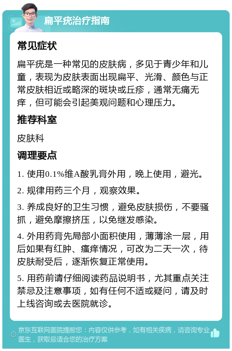 扁平疣治疗指南 常见症状 扁平疣是一种常见的皮肤病，多见于青少年和儿童，表现为皮肤表面出现扁平、光滑、颜色与正常皮肤相近或略深的斑块或丘疹，通常无痛无痒，但可能会引起美观问题和心理压力。 推荐科室 皮肤科 调理要点 1. 使用0.1%维A酸乳膏外用，晚上使用，避光。 2. 规律用药三个月，观察效果。 3. 养成良好的卫生习惯，避免皮肤损伤，不要骚抓，避免摩擦挤压，以免继发感染。 4. 外用药膏先局部小面积使用，薄薄涂一层，用后如果有红肿、瘙痒情况，可改为二天一次，待皮肤耐受后，逐渐恢复正常使用。 5. 用药前请仔细阅读药品说明书，尤其重点关注禁忌及注意事项，如有任何不适或疑问，请及时上线咨询或去医院就诊。