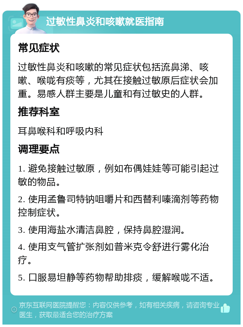 过敏性鼻炎和咳嗽就医指南 常见症状 过敏性鼻炎和咳嗽的常见症状包括流鼻涕、咳嗽、喉咙有痰等，尤其在接触过敏原后症状会加重。易感人群主要是儿童和有过敏史的人群。 推荐科室 耳鼻喉科和呼吸内科 调理要点 1. 避免接触过敏原，例如布偶娃娃等可能引起过敏的物品。 2. 使用孟鲁司特钠咀嚼片和西替利嗪滴剂等药物控制症状。 3. 使用海盐水清洁鼻腔，保持鼻腔湿润。 4. 使用支气管扩张剂如普米克令舒进行雾化治疗。 5. 口服易坦静等药物帮助排痰，缓解喉咙不适。