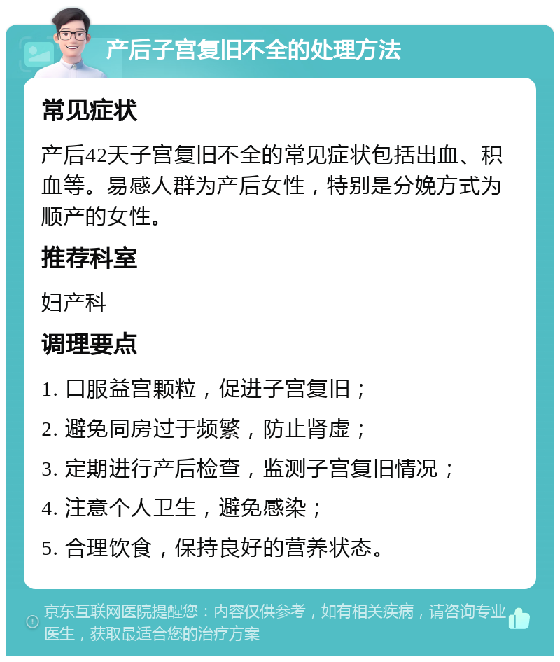 产后子宫复旧不全的处理方法 常见症状 产后42天子宫复旧不全的常见症状包括出血、积血等。易感人群为产后女性，特别是分娩方式为顺产的女性。 推荐科室 妇产科 调理要点 1. 口服益宫颗粒，促进子宫复旧； 2. 避免同房过于频繁，防止肾虚； 3. 定期进行产后检查，监测子宫复旧情况； 4. 注意个人卫生，避免感染； 5. 合理饮食，保持良好的营养状态。