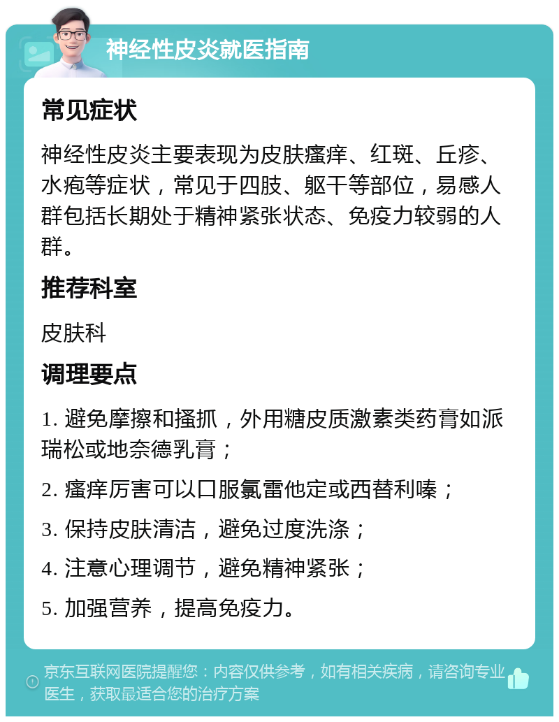 神经性皮炎就医指南 常见症状 神经性皮炎主要表现为皮肤瘙痒、红斑、丘疹、水疱等症状，常见于四肢、躯干等部位，易感人群包括长期处于精神紧张状态、免疫力较弱的人群。 推荐科室 皮肤科 调理要点 1. 避免摩擦和搔抓，外用糖皮质激素类药膏如派瑞松或地奈德乳膏； 2. 瘙痒厉害可以口服氯雷他定或西替利嗪； 3. 保持皮肤清洁，避免过度洗涤； 4. 注意心理调节，避免精神紧张； 5. 加强营养，提高免疫力。