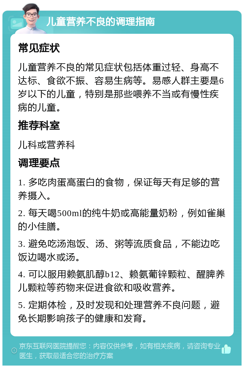 儿童营养不良的调理指南 常见症状 儿童营养不良的常见症状包括体重过轻、身高不达标、食欲不振、容易生病等。易感人群主要是6岁以下的儿童，特别是那些喂养不当或有慢性疾病的儿童。 推荐科室 儿科或营养科 调理要点 1. 多吃肉蛋高蛋白的食物，保证每天有足够的营养摄入。 2. 每天喝500ml的纯牛奶或高能量奶粉，例如雀巢的小佳膳。 3. 避免吃汤泡饭、汤、粥等流质食品，不能边吃饭边喝水或汤。 4. 可以服用赖氨肌醇b12、赖氨葡锌颗粒、醒脾养儿颗粒等药物来促进食欲和吸收营养。 5. 定期体检，及时发现和处理营养不良问题，避免长期影响孩子的健康和发育。