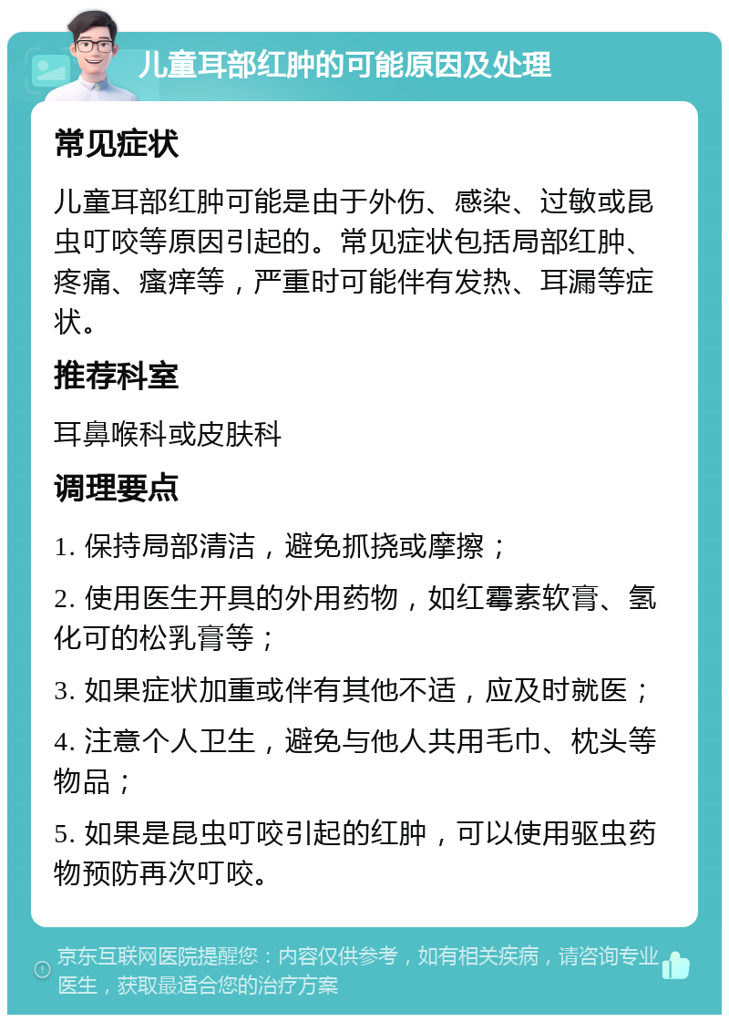 儿童耳部红肿的可能原因及处理 常见症状 儿童耳部红肿可能是由于外伤、感染、过敏或昆虫叮咬等原因引起的。常见症状包括局部红肿、疼痛、瘙痒等，严重时可能伴有发热、耳漏等症状。 推荐科室 耳鼻喉科或皮肤科 调理要点 1. 保持局部清洁，避免抓挠或摩擦； 2. 使用医生开具的外用药物，如红霉素软膏、氢化可的松乳膏等； 3. 如果症状加重或伴有其他不适，应及时就医； 4. 注意个人卫生，避免与他人共用毛巾、枕头等物品； 5. 如果是昆虫叮咬引起的红肿，可以使用驱虫药物预防再次叮咬。