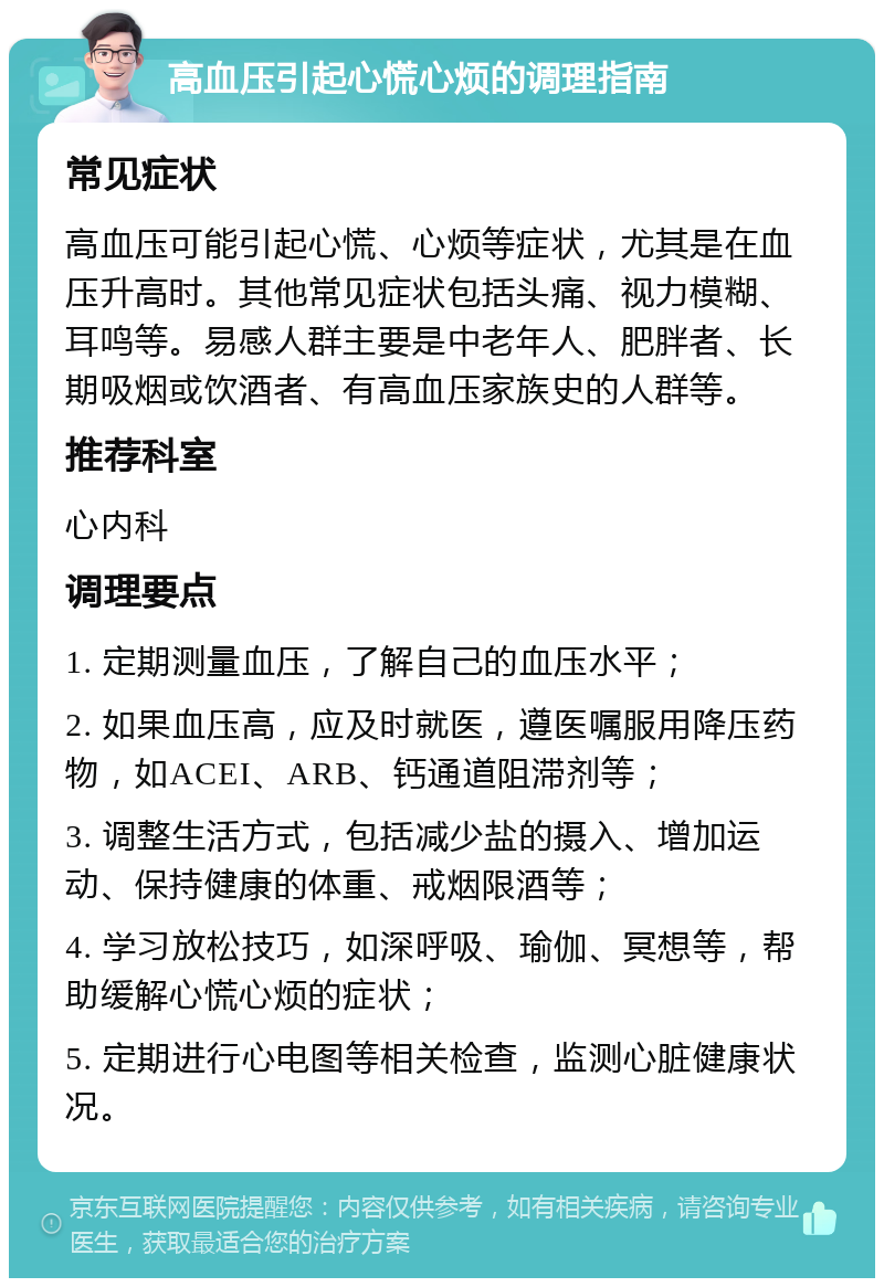 高血压引起心慌心烦的调理指南 常见症状 高血压可能引起心慌、心烦等症状，尤其是在血压升高时。其他常见症状包括头痛、视力模糊、耳鸣等。易感人群主要是中老年人、肥胖者、长期吸烟或饮酒者、有高血压家族史的人群等。 推荐科室 心内科 调理要点 1. 定期测量血压，了解自己的血压水平； 2. 如果血压高，应及时就医，遵医嘱服用降压药物，如ACEI、ARB、钙通道阻滞剂等； 3. 调整生活方式，包括减少盐的摄入、增加运动、保持健康的体重、戒烟限酒等； 4. 学习放松技巧，如深呼吸、瑜伽、冥想等，帮助缓解心慌心烦的症状； 5. 定期进行心电图等相关检查，监测心脏健康状况。