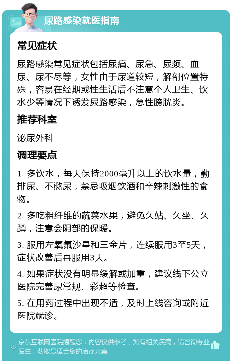 尿路感染就医指南 常见症状 尿路感染常见症状包括尿痛、尿急、尿频、血尿、尿不尽等，女性由于尿道较短，解剖位置特殊，容易在经期或性生活后不注意个人卫生、饮水少等情况下诱发尿路感染，急性膀胱炎。 推荐科室 泌尿外科 调理要点 1. 多饮水，每天保持2000毫升以上的饮水量，勤排尿、不憋尿，禁忌吸烟饮酒和辛辣刺激性的食物。 2. 多吃粗纤维的蔬菜水果，避免久站、久坐、久蹲，注意会阴部的保暖。 3. 服用左氧氟沙星和三金片，连续服用3至5天，症状改善后再服用3天。 4. 如果症状没有明显缓解或加重，建议线下公立医院完善尿常规、彩超等检查。 5. 在用药过程中出现不适，及时上线咨询或附近医院就诊。