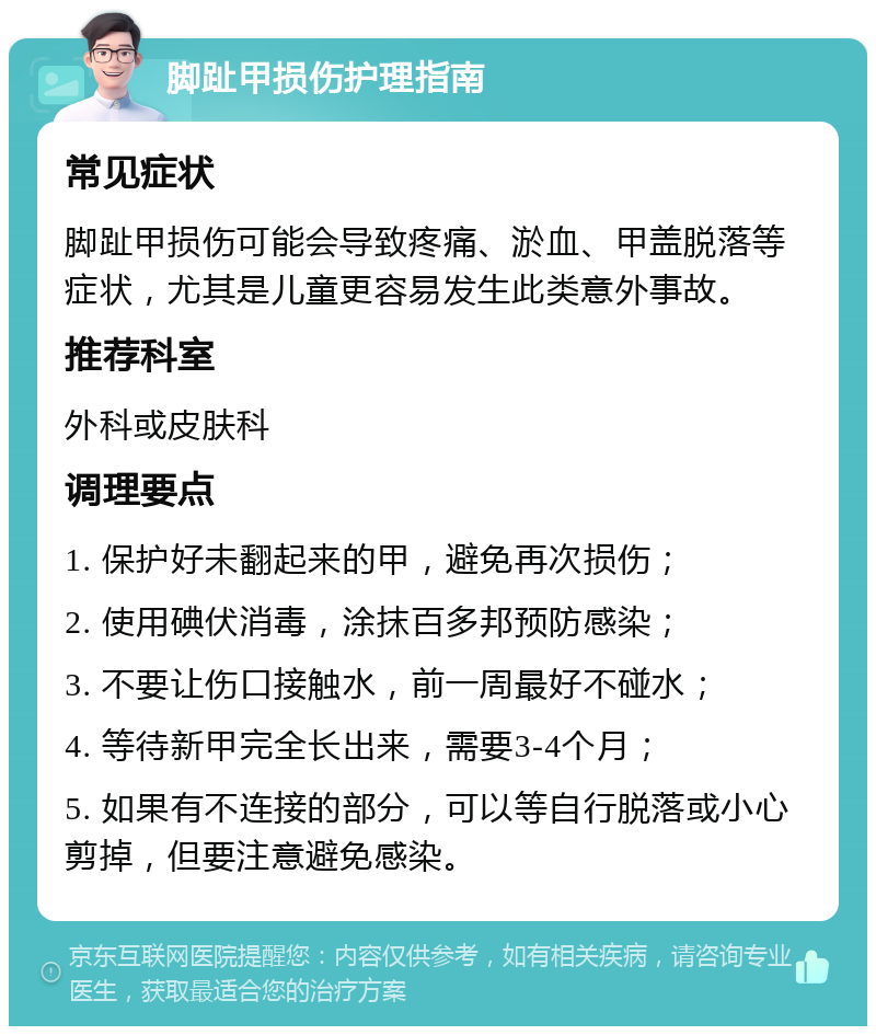 脚趾甲损伤护理指南 常见症状 脚趾甲损伤可能会导致疼痛、淤血、甲盖脱落等症状，尤其是儿童更容易发生此类意外事故。 推荐科室 外科或皮肤科 调理要点 1. 保护好未翻起来的甲，避免再次损伤； 2. 使用碘伏消毒，涂抹百多邦预防感染； 3. 不要让伤口接触水，前一周最好不碰水； 4. 等待新甲完全长出来，需要3-4个月； 5. 如果有不连接的部分，可以等自行脱落或小心剪掉，但要注意避免感染。